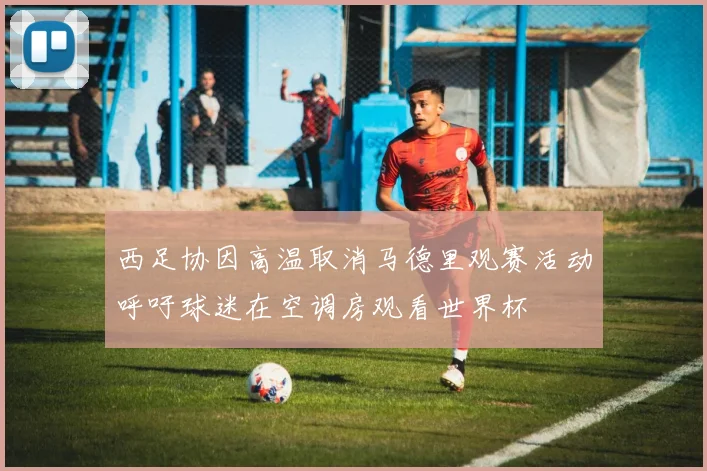 西足协因高温取消马德里观赛活动呼吁球迷在空调房观看世界杯