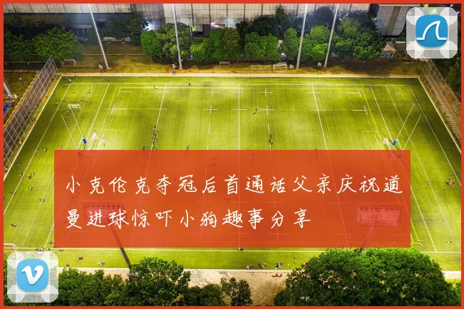 小克伦克夺冠后首通话父亲庆祝道曼进球惊吓小狗趣事分享