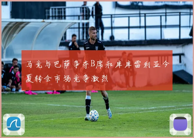 马竞与巴萨争夺B席和库库雷利亚今夏转会市场竞争激烈