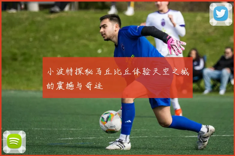 小波特探秘马丘比丘体验天空之城的震撼与奇迹