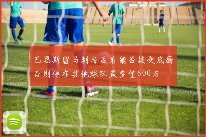 巴恩斯留马刺与否看能否接受底薪否则他在其他球队最多值600万