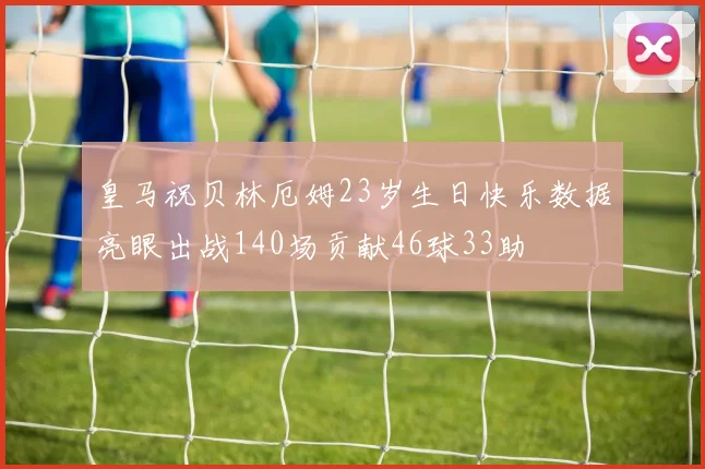 皇马祝贝林厄姆23岁生日快乐数据亮眼出战140场贡献46球33助