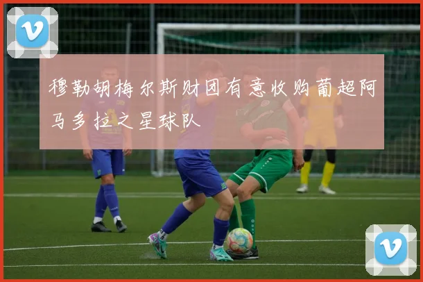 穆勒胡梅尔斯财团有意收购葡超阿马多拉之星球队