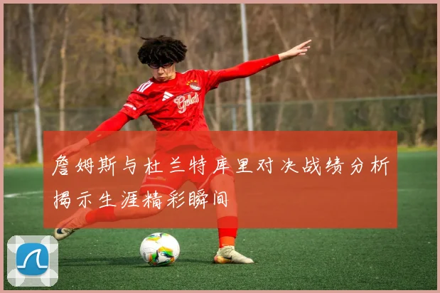 詹姆斯与杜兰特库里对决战绩分析揭示生涯精彩瞬间