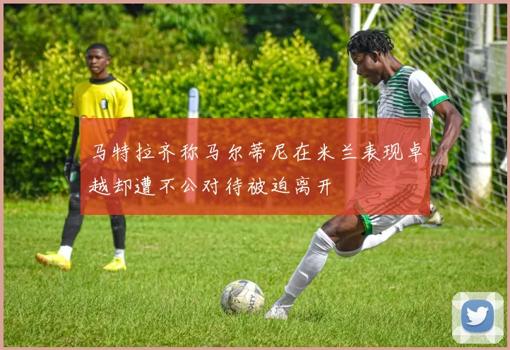 马特拉齐称马尔蒂尼在米兰表现卓越却遭不公对待被迫离开