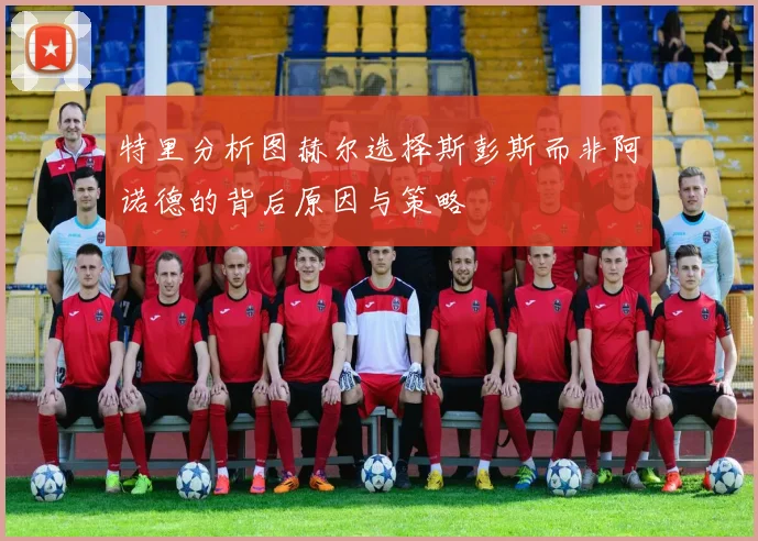 特里分析图赫尔选择斯彭斯而非阿诺德的背后原因与策略