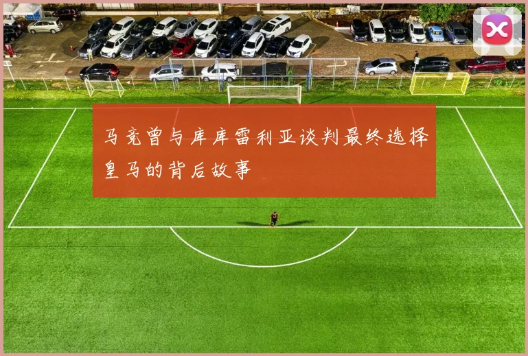 马竞曾与库库雷利亚谈判最终选择皇马的背后故事