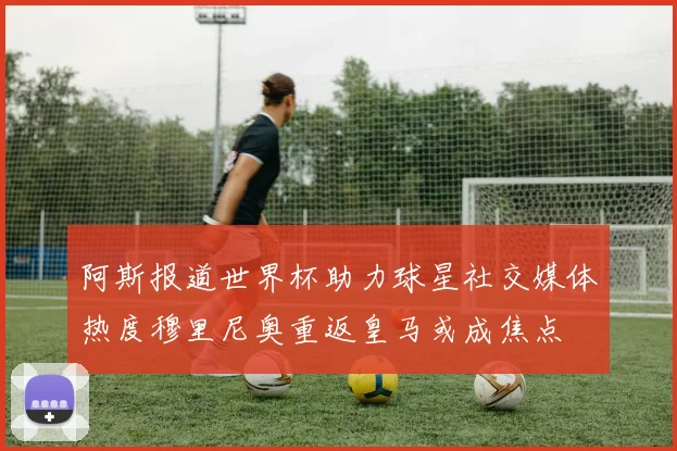 阿斯报道世界杯助力球星社交媒体热度穆里尼奥重返皇马或成焦点