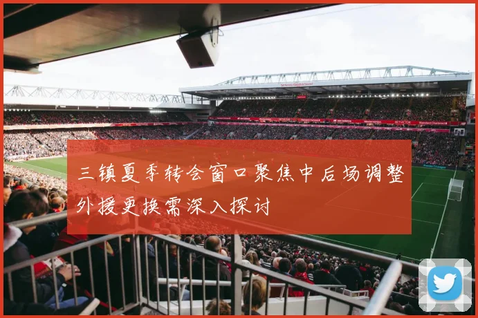 三镇夏季转会窗口聚焦中后场调整外援更换需深入探讨