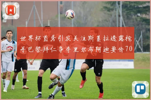 世界杯首秀引发关注斯基拉透露枪手巴黎拜仁争夺里尔布阿迪要价7000万欧