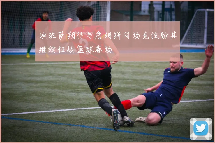 迪班萨期待与詹姆斯同场竞技盼其继续征战篮球赛场