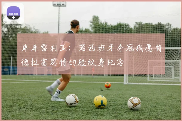 库库雷利亚：若西班牙夺冠我愿将德拉富恩特的脸纹身纪念