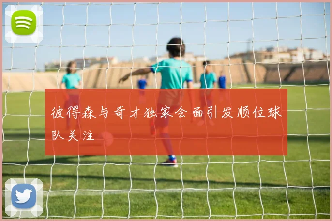 彼得森与奇才独家会面引发顺位球队关注