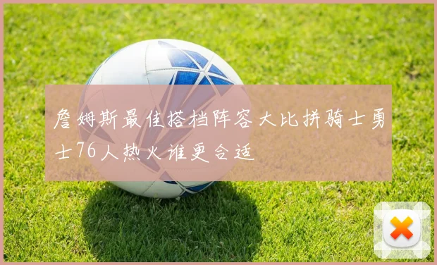 詹姆斯最佳搭档阵容大比拼骑士勇士76人热火谁更合适