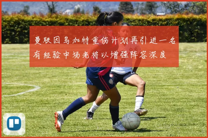 曼联因乌加特重伤计划再引进一名有经验中场老将以增强阵容深度
