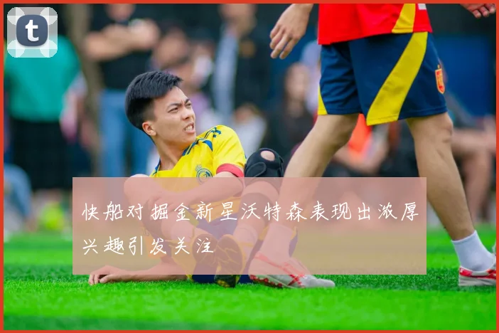 快船对掘金新星沃特森表现出浓厚兴趣引发关注