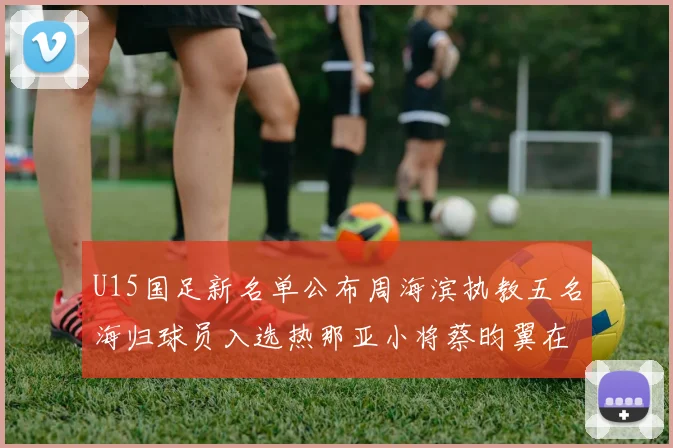 U15国足新名单公布周海滨执教五名海归球员入选热那亚小将蔡昀翼在列