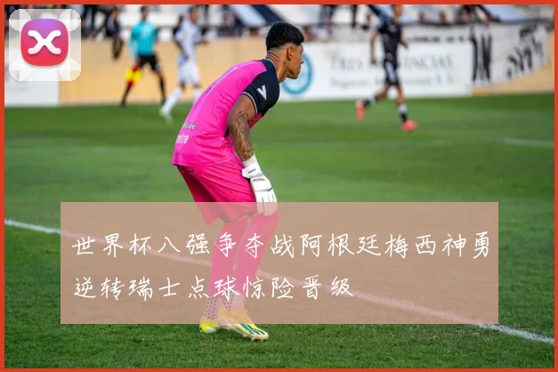 世界杯八强争夺战阿根廷梅西神勇逆转瑞士点球惊险晋级