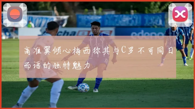 高准翼倾心梅西称其与C罗不可同日而语的独特魅力