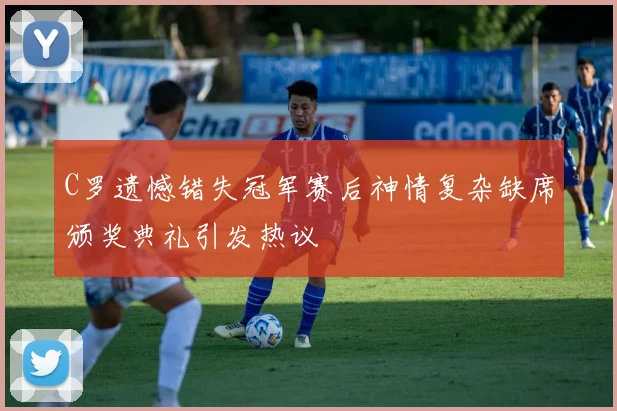 C罗遗憾错失冠军赛后神情复杂缺席颁奖典礼引发热议