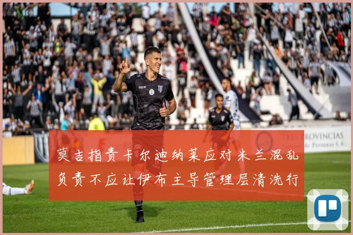 莫吉指责卡尔迪纳莱应对米兰混乱负责不应让伊布主导管理层清洗行动