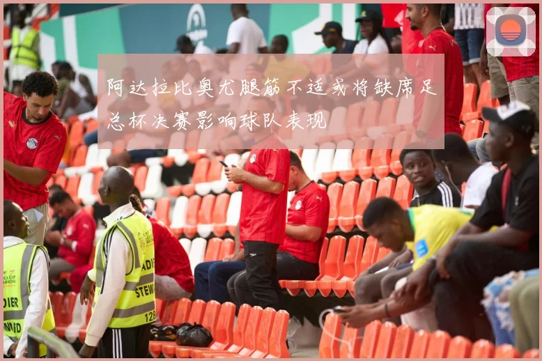 阿达拉比奥尤腿筋不适或将缺席足总杯决赛影响球队表现