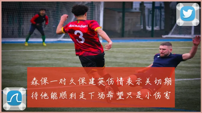 森保一对久保建英伤情表示关切期待他能顺利走下场希望只是小伤害