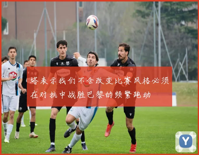塔表示我们不会改变比赛风格必须在对抗中战胜巴黎的频繁跑动