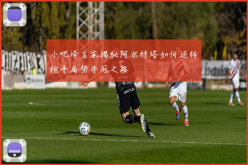 小吧译言家揭秘阿尔特塔如何逆转枪手局势夺冠之路