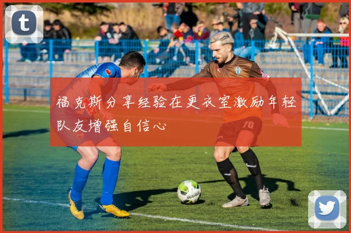 福克斯分享经验在更衣室激励年轻队友增强自信心
