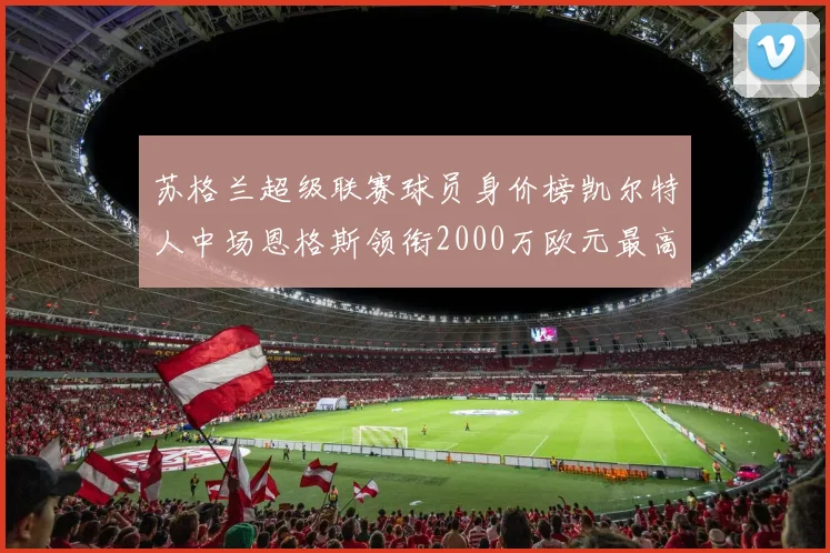 苏格兰超级联赛球员身价榜凯尔特人中场恩格斯领衔2000万欧元最高
