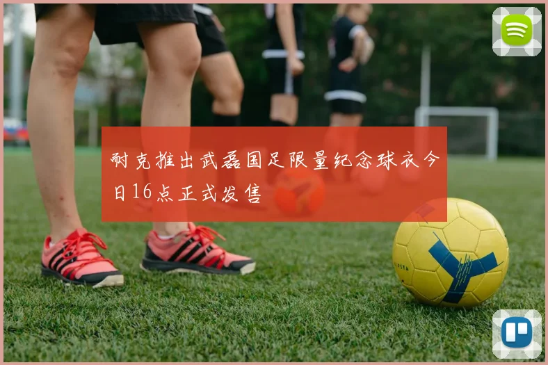 耐克推出武磊国足限量纪念球衣今日16点正式发售