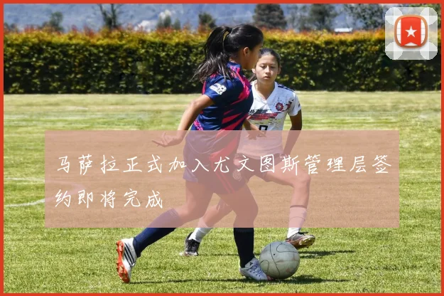 马萨拉正式加入尤文图斯管理层签约即将完成