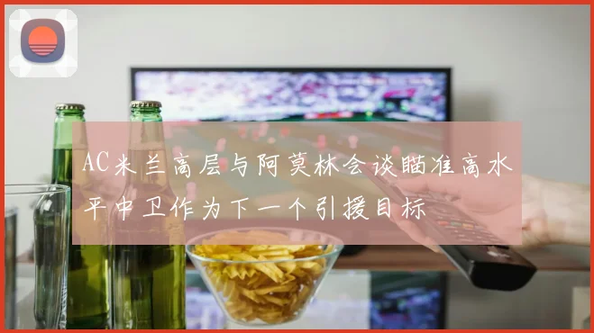 AC米兰高层与阿莫林会谈瞄准高水平中卫作为下一个引援目标