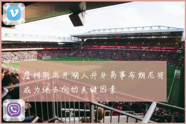 詹姆斯离开湖人并非易事布朗尼将成为他去向的关键因素